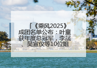 《乘风2025》成团名单公布：叶童获年度总冠军，李晟、吴宣仪等10位姐姐成功成团，陈德容获年度高光人物