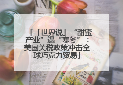 「世界说」“甜蜜产业”遇“寒冬”：美国关税政策冲击全球巧克力贸易
