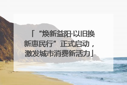 “焕新益阳·以旧换新惠民行”正式启动，激发城市消费新活力