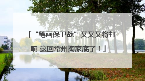 “笔画保卫战”又又又将打响 这回常州掏家底了！