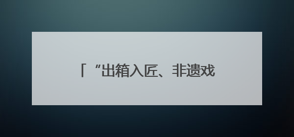 “出箱入匠、非遗戏韵”，上海京剧传习馆和宛平剧院邀你来