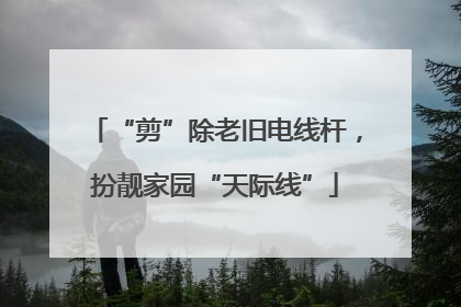 “剪”除老旧电线杆，扮靓家园“天际线”