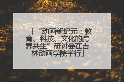 “动画新纪元：教育、科技、文化的跨界共生”研讨会在吉林动画学院举行