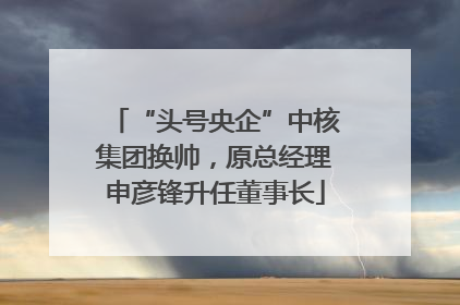 “头号央企”中核集团换帅，原总经理申彦锋升任董事长