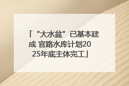 “大水盆”已基本建成 官路水库计划2025年底主体完工