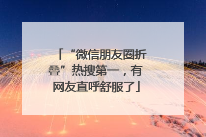 “微信朋友圈折叠”热搜第一，有网友直呼舒服了