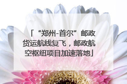 “郑州-首尔”邮政货运航线复飞，邮政航空枢纽项目加速落地