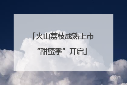 火山荔枝成熟上市 “甜蜜季”开启