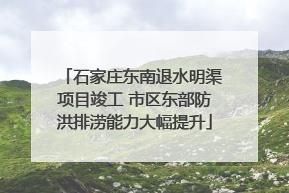石家庄东南退水明渠项目竣工 市区东部防洪排涝能力大幅提升