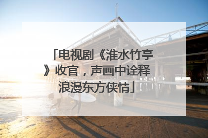 电视剧《淮水竹亭》收官，声画中诠释浪漫东方侠情