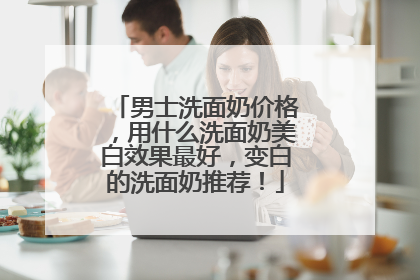 男士洗面奶价格，用什么洗面奶美白效果最好，变白的洗面奶推荐！