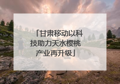 甘肃移动以科技助力天水樱桃产业再升级
