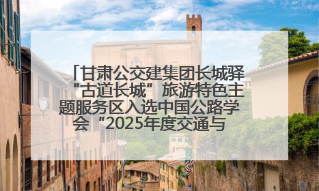 甘肃公交建集团长城驿“古道长城”旅游特色主题服务区入选中国公路学会“2025年度交通与旅游融合创新项目”