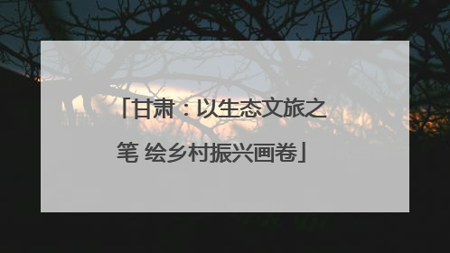 甘肃：以生态文旅之笔 绘乡村振兴画卷
