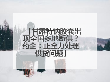甘露特钠胶囊出现全国多地断供？药企：正全力处理供货问题