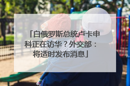 白俄罗斯总统卢卡申科正在访华？外交部：将适时发布消息