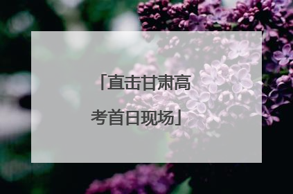直击甘肃高考首日现场