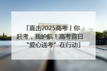 直击2025高考丨你赶考，我护航！高考首日“爱心送考”在行动