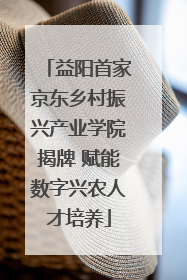 益阳首家京东乡村振兴产业学院揭牌 赋能数字兴农人才培养