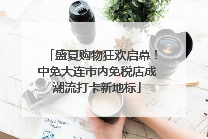 盛夏购物狂欢启幕！中免大连市内免税店成潮流打卡新地标