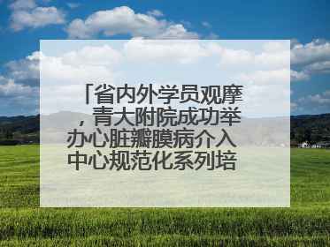 省内外学员观摩，青大附院成功举办心脏瓣膜病介入中心规范化系列培训活动