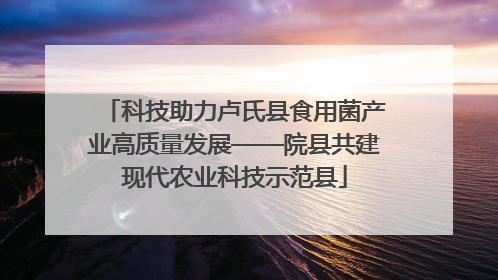 科技助力卢氏县食用菌产业高质量发展——院县共建现代农业科技示范县