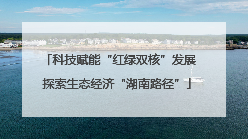 科技赋能“红绿双核”发展 探索生态经济“湖南路径”
