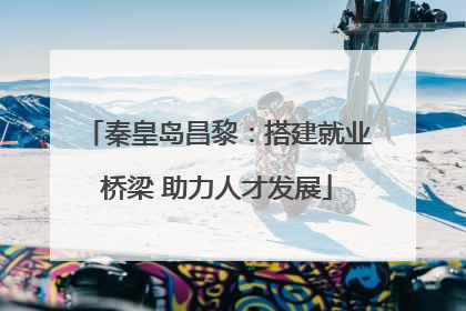 秦皇岛昌黎：搭建就业桥梁 助力人才发展