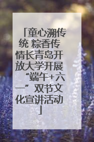 童心溯传统 粽香传情长青岛开放大学开展“端午+六一”双节文化宣讲活动
