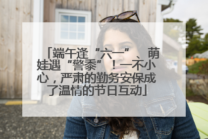 端午逢“六一”、萌娃遇“警黍”！一不小心，严肃的勤务安保成了温情的节日互动