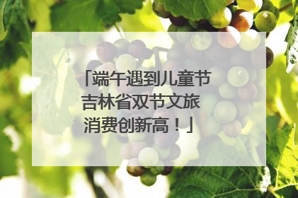 端午遇到儿童节 吉林省双节文旅消费创新高！