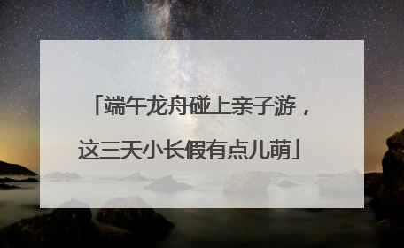 端午龙舟碰上亲子游，这三天小长假有点儿萌