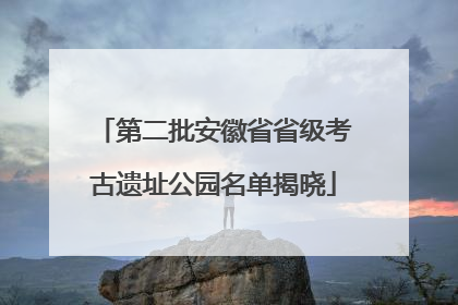 第二批安徽省省级考古遗址公园名单揭晓