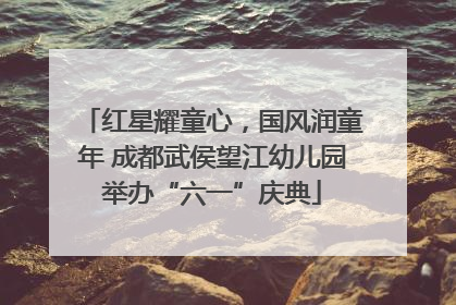 红星耀童心，国风润童年 成都武侯望江幼儿园举办“六一”庆典