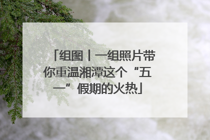 组图丨一组照片带你重温湘潭这个“五一”假期的火热