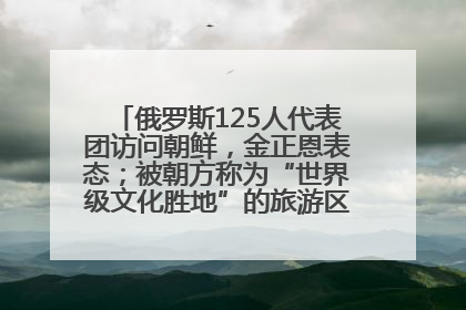 俄罗斯125人代表团访问朝鲜，金正恩表态；被朝方称为“世界级文化胜地”的旅游区，将首次接待俄游客
