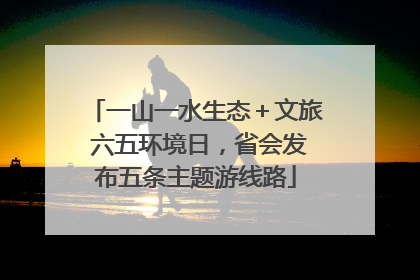 一山一水生态＋文旅 六五环境日，省会发布五条主题游线路