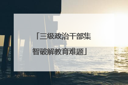 三级政治干部集智破解教育难题