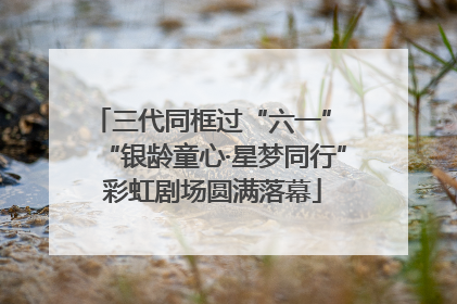 三代同框过“六一” “银龄童心·星梦同行”彩虹剧场圆满落幕