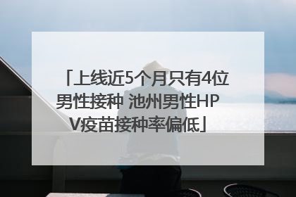 上线近5个月只有4位男性接种 池州男性HPV疫苗接种率偏低