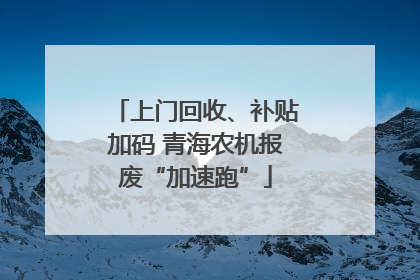 上门回收、补贴加码 青海农机报废“加速跑”