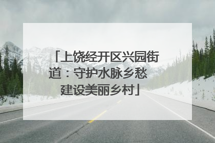 上饶经开区兴园街道：守护水脉乡愁 建设美丽乡村