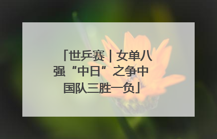 世乒赛｜女单八强“中日”之争中国队三胜一负