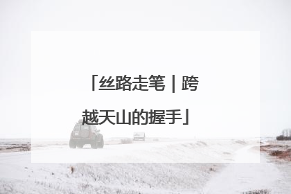 丝路走笔｜跨越天山的握手
