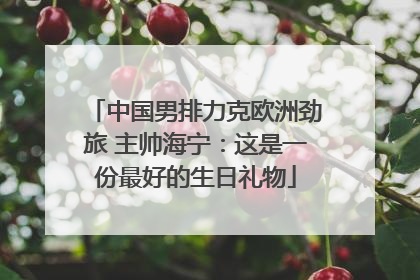 中国男排力克欧洲劲旅 主帅海宁：这是一份最好的生日礼物
