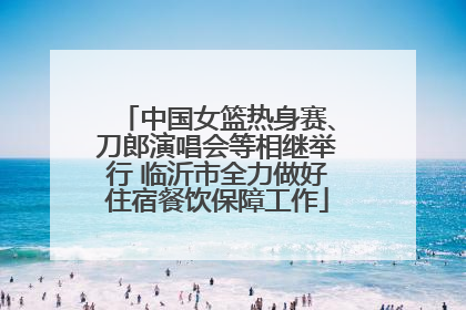 中国女篮热身赛、刀郎演唱会等相继举行 临沂市全力做好住宿餐饮保障工作