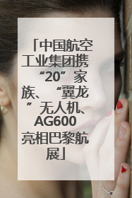 中国航空工业集团携“20”家族、“翼龙”无人机、AG600亮相巴黎航展