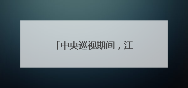 中央巡视期间，江西多人主动向组织交代问题｜打虎拍蝇