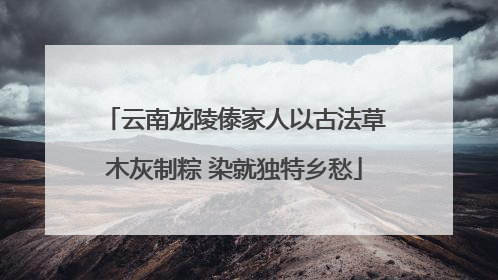 云南龙陵傣家人以古法草木灰制粽 染就独特乡愁