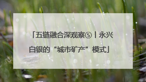 五链融合深观察⑤丨永兴白银的“城市矿产”模式
